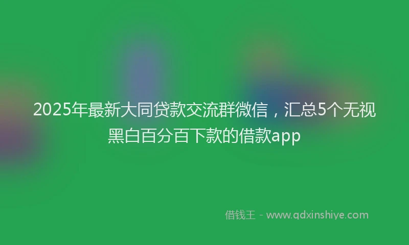 2025年最新大同贷款交流群微信，汇总5个无视黑白百分百下款的借款app