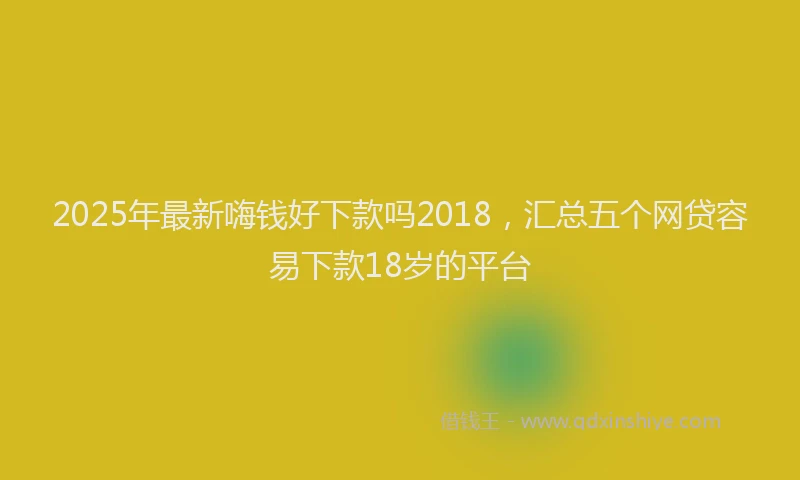 2025年最新嗨钱好下款吗2018，汇总五个网贷容易下款18岁的平台