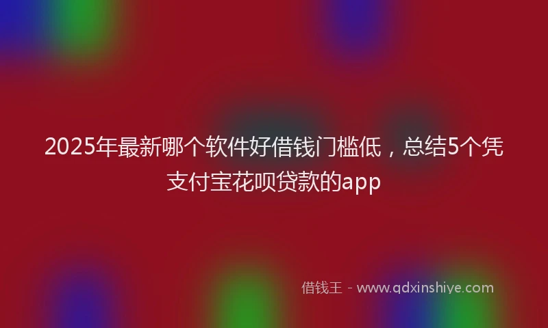 2025年最新哪个软件好借钱门槛低，总结5个凭支付宝花呗贷款的app
