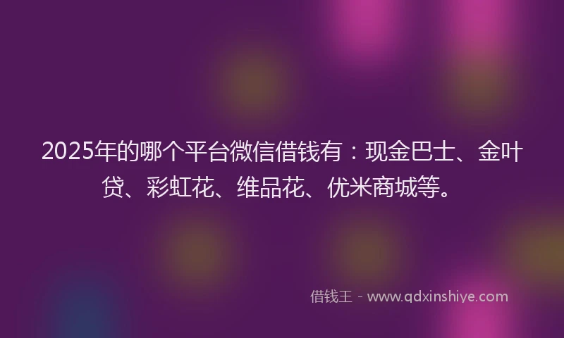 2025年的哪个平台微信借钱有：现金巴士、金叶贷、彩虹花、维品花、优米商城等。
