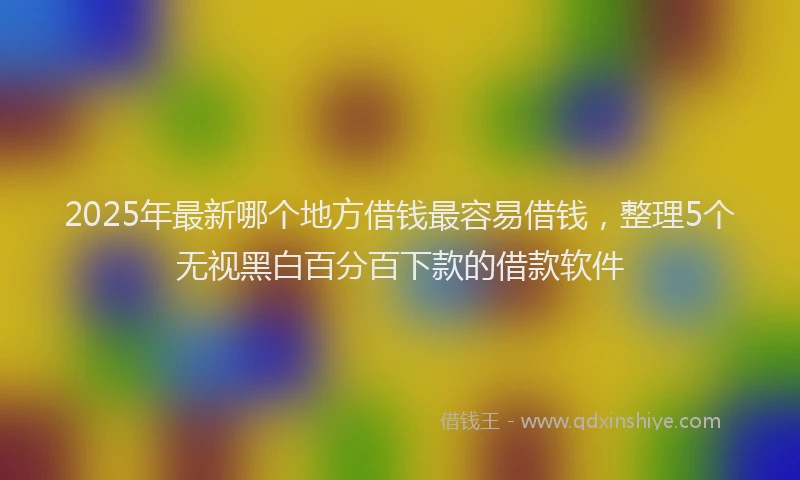 2025年最新哪个地方借钱最容易借钱，整理5个无视黑白百分百下款的借款软件