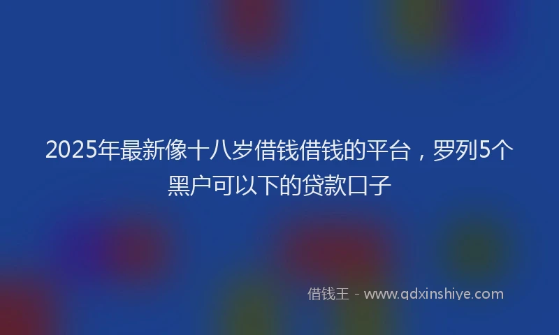 2025年最新像十八岁借钱借钱的平台，罗列5个黑户可以下的贷款口子