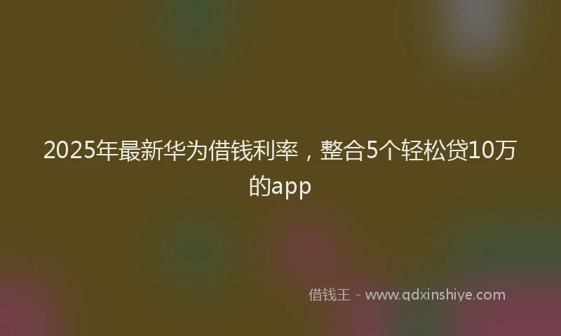 2025年最新华为借钱利率，整合5个轻松贷10万的app