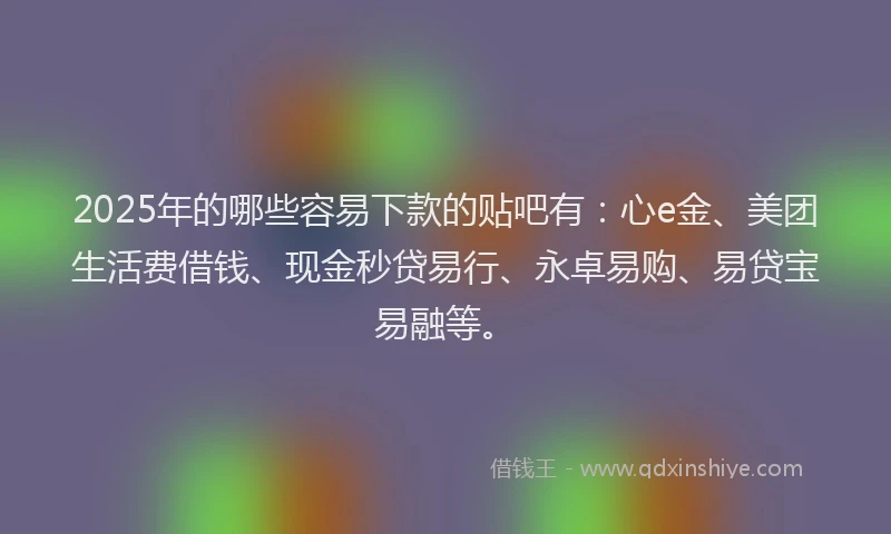 2025年的哪些容易下款的贴吧有：心e金、美团生活费借钱、现金秒贷易行、永卓易购、易贷宝易融等。
