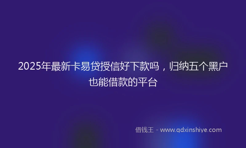 2025年最新卡易贷授信好下款吗，归纳五个黑户也能借款的平台