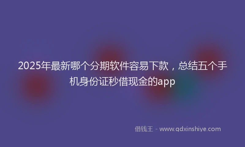 2025年最新哪个分期软件容易下款，总结五个手机身份证秒借现金的app