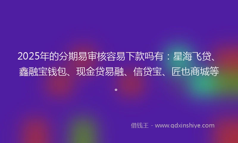 2025年的分期易审核容易下款吗有：星海飞贷、鑫融宝钱包、现金贷易融、信贷宝、匠也商城等。