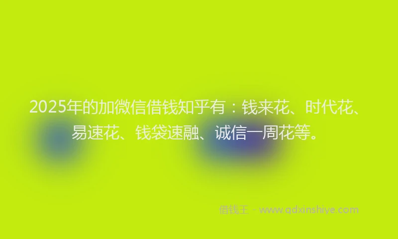 2025年的加微信借钱知乎有：钱来花、时代花、易速花、钱袋速融、诚信一周花等。