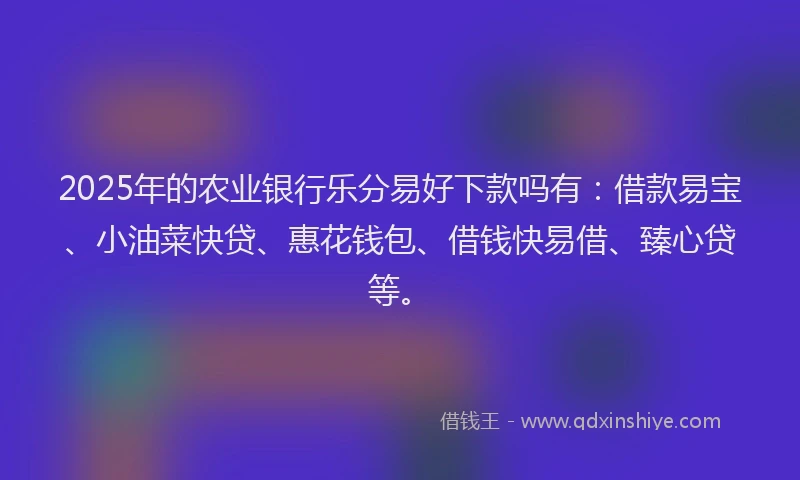 2025年的农业银行乐分易好下款吗有：借款易宝、小油菜快贷、惠花钱包、借钱快易借、臻心贷等。