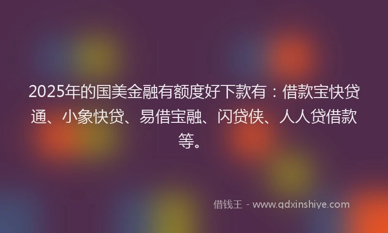 2025年的国美金融有额度好下款有：借款宝快贷通、小象快贷、易借宝融、闪贷侠、人人贷借款等。
