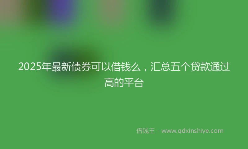 2025年最新债券可以借钱么，汇总五个贷款通过高的平台