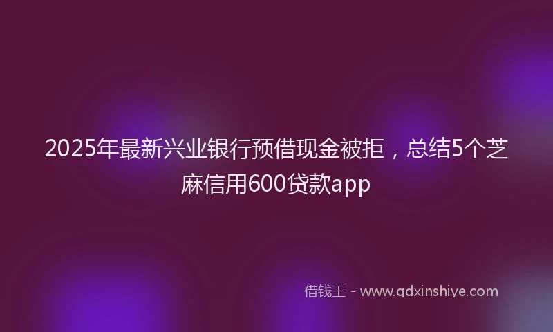 2025年最新兴业银行预借现金被拒，总结5个芝麻信用600贷款app