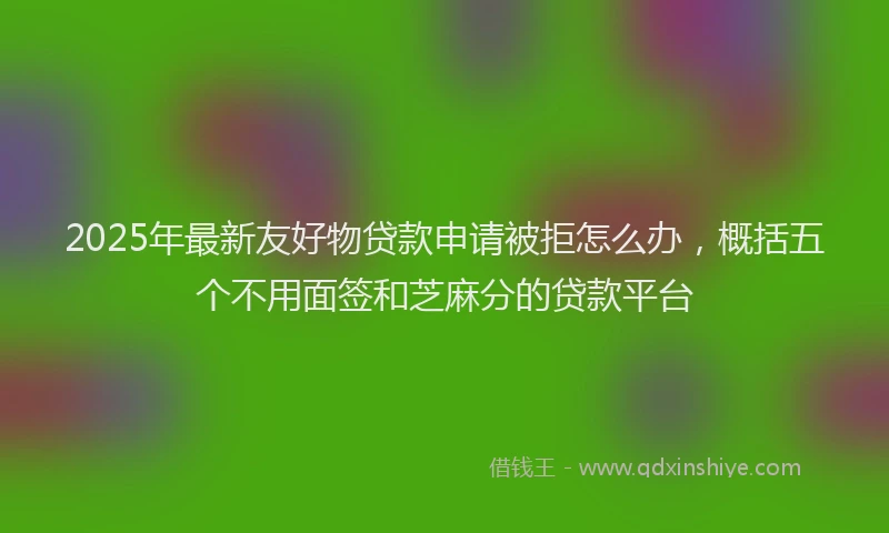 2025年最新友好物贷款申请被拒怎么办，概括五个不用面签和芝麻分的贷款平台