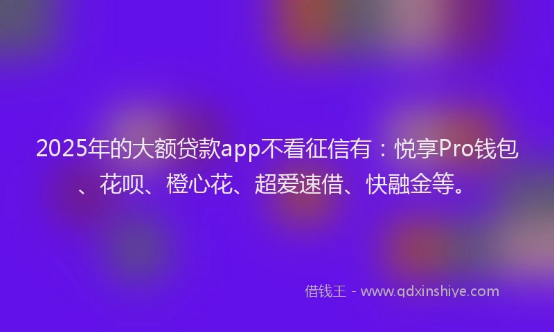 2025年的大额贷款app不看征信有：悦享Pro钱包、花呗、橙心花、超爱速借、快融金等。