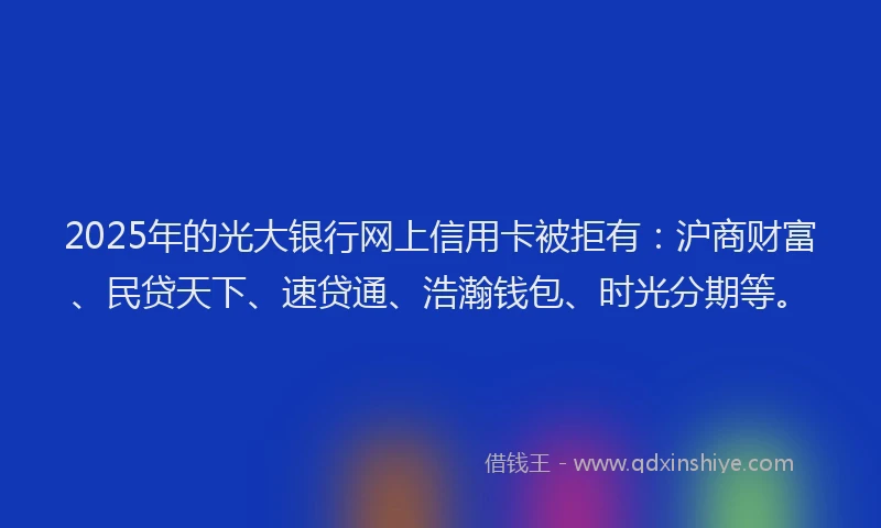 2025年的光大银行网上信用卡被拒有：沪商财富、民贷天下、速贷通、浩瀚钱包、时光分期等。