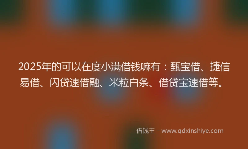 2025年的可以在度小满借钱嘛有：甄宝借、捷信易借、闪贷速借融、米粒白条、借贷宝速借等。