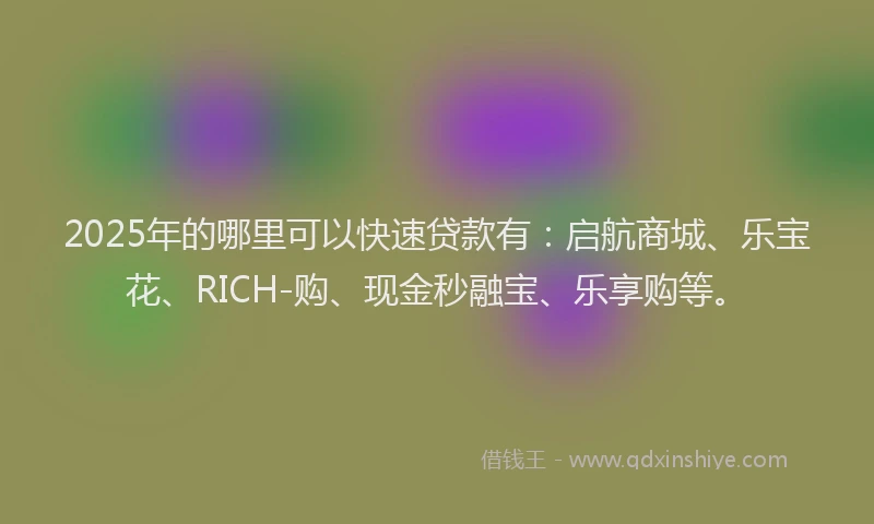 2025年的哪里可以快速贷款有：启航商城、乐宝花、RICH-购、现金秒融宝、乐享购等。