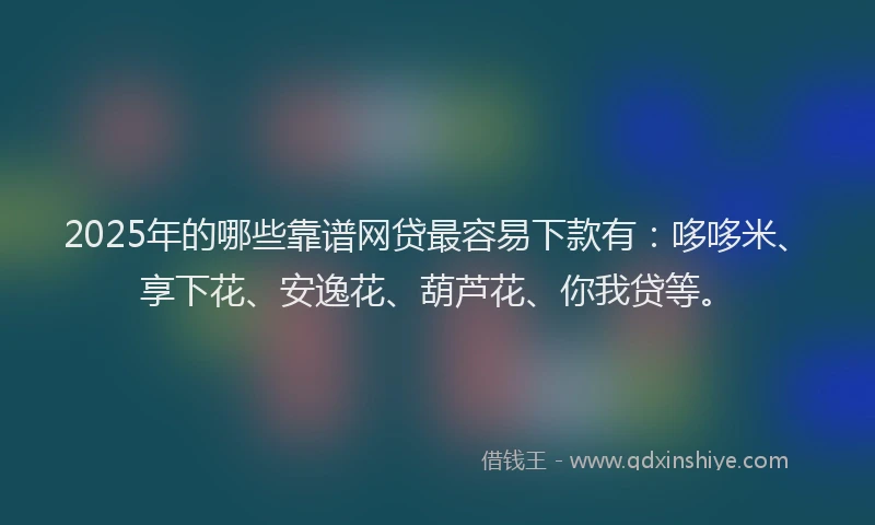 2025年的哪些靠谱网贷最容易下款有：哆哆米、享下花、安逸花、葫芦花、你我贷等。