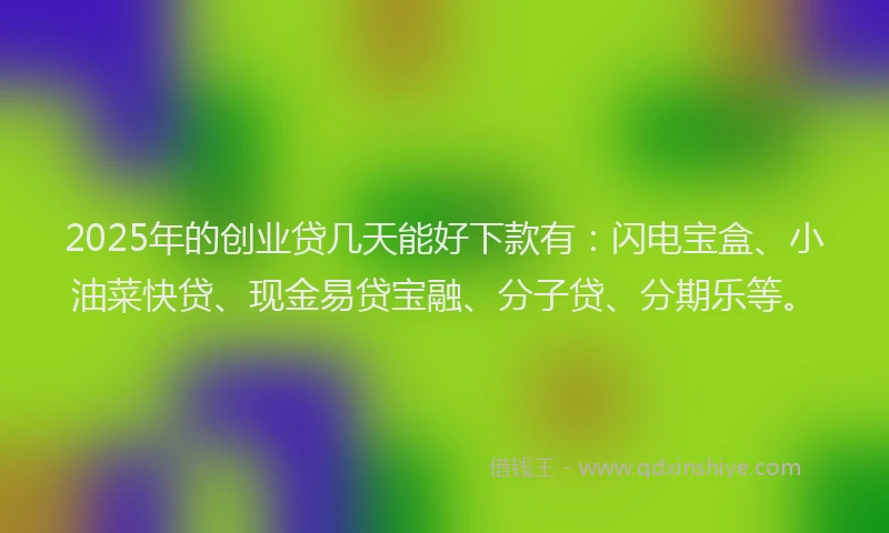 2025年的创业贷几天能好下款有：闪电宝盒、小油菜快贷、现金易贷宝融、分子贷、分期乐等。