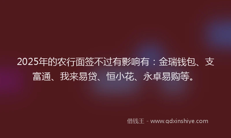 2025年的农行面签不过有影响有：金瑞钱包、支富通、我来易贷、恒小花、永卓易购等。