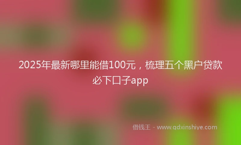 2025年最新哪里能借100元，梳理五个黑户贷款必下口子app