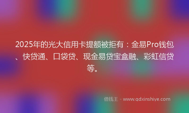 2025年的光大信用卡提额被拒有：金易Pro钱包、快贷通、口袋贷、现金易贷宝盒融、彩虹信贷等。