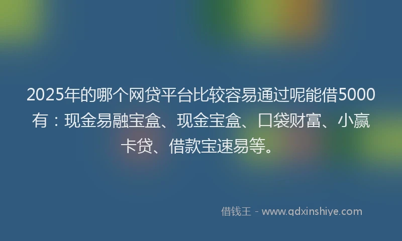 2025年的哪个网贷平台比较容易通过呢能借5000有：现金易融宝盒、现金宝盒、口袋财富、小赢卡贷、借款宝速易等。