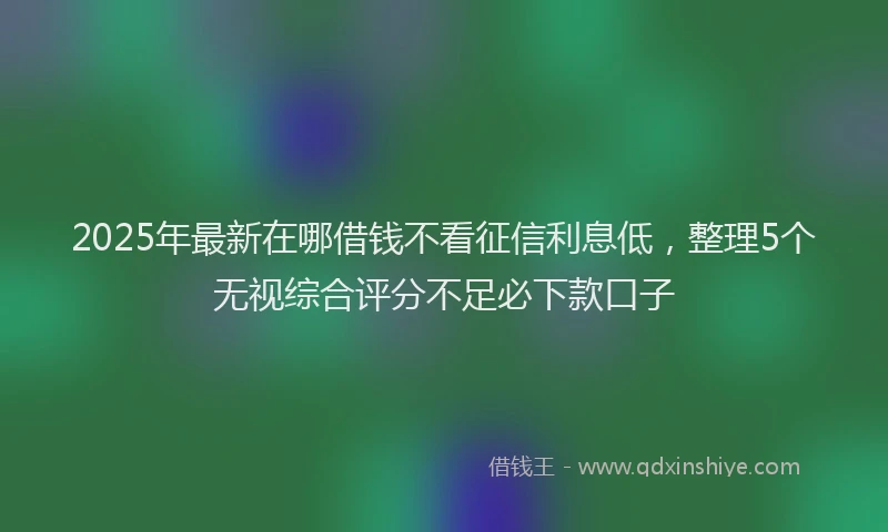 2025年最新在哪借钱不看征信利息低，整理5个无视综合评分不足必下款口子