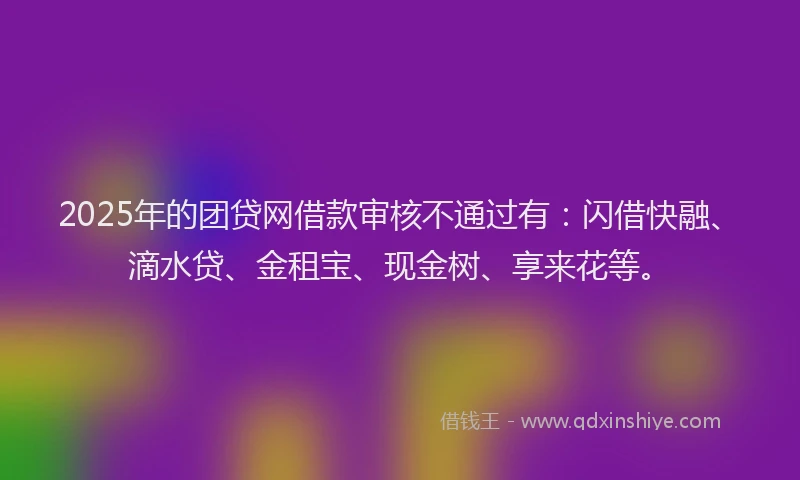 2025年的团贷网借款审核不通过有：闪借快融、滴水贷、金租宝、现金树、享来花等。