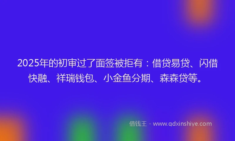 2025年的初审过了面签被拒有：借贷易贷、闪借快融、祥瑞钱包、小金鱼分期、森森贷等。