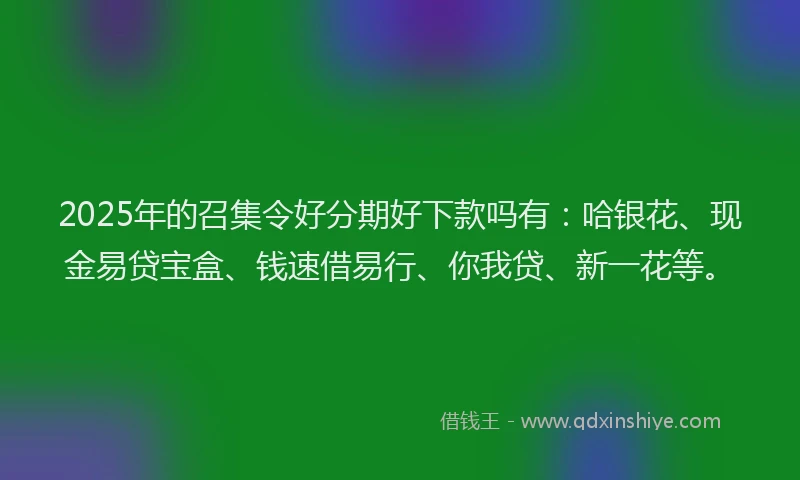 2025年的召集令好分期好下款吗有：哈银花、现金易贷宝盒、钱速借易行、你我贷、新一花等。