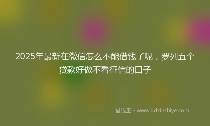 2025年最新在微信怎么不能借钱了呢，罗列五个贷款好做不看征信的口子