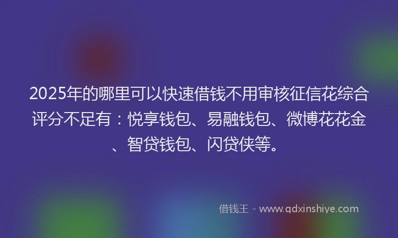 2025年的哪里可以快速借钱不用审核征信花综合评分不足有：悦享钱包、易融钱包、微博花花金、智贷钱包、闪贷侠等。