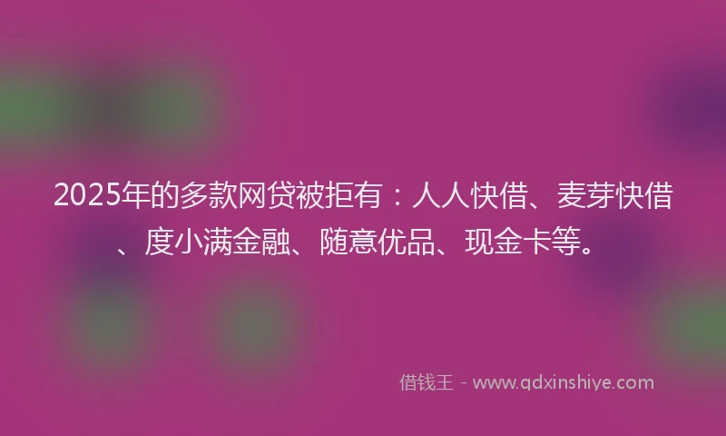 2025年的多款网贷被拒有：人人快借、麦芽快借、度小满金融、随意优品、现金卡等。