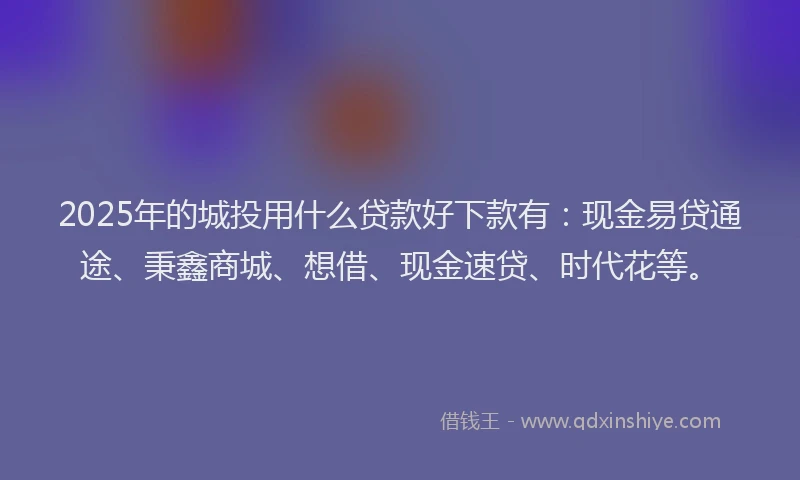 2025年的城投用什么贷款好下款有：现金易贷通途、秉鑫商城、想借、现金速贷、时代花等。