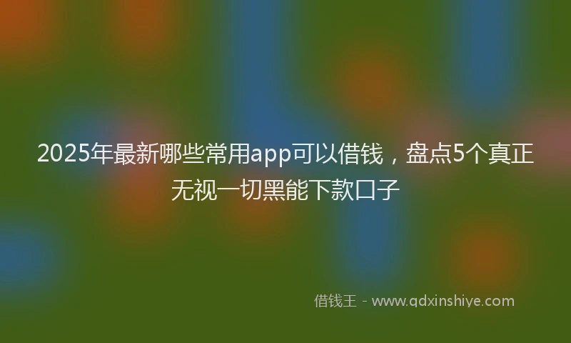 2025年最新哪些常用app可以借钱，盘点5个真正无视一切黑能下款口子