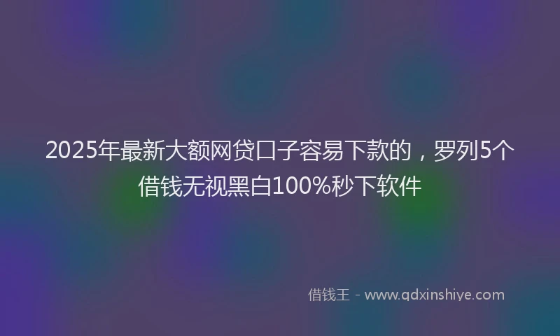 2025年最新大额网贷口子容易下款的，罗列5个借钱无视黑白100%秒下软件