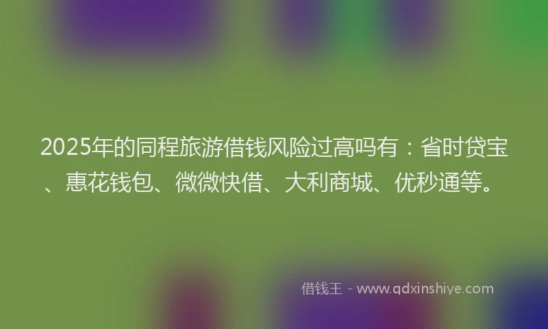 2025年的同程旅游借钱风险过高吗有：省时贷宝、惠花钱包、微微快借、大利商城、优秒通等。