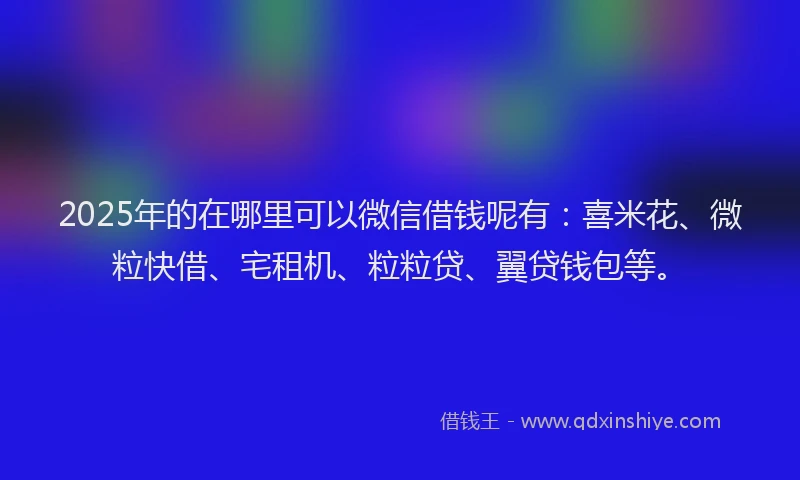 2025年的在哪里可以微信借钱呢有：喜米花、微粒快借、宅租机、粒粒贷、翼贷钱包等。