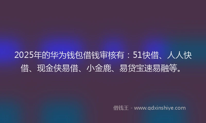 2025年的华为钱包借钱审核有：51快借、人人快借、现金侠易借、小金鹿、易贷宝速易融等。