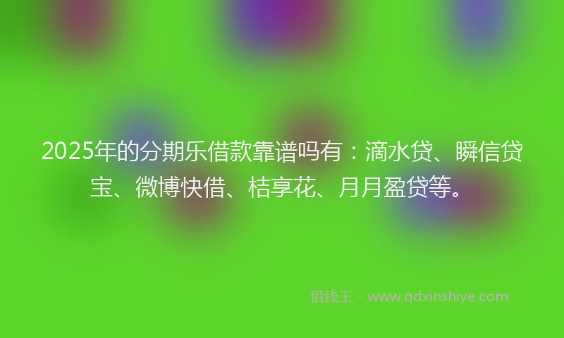 2025年的分期乐借款靠谱吗有：滴水贷、瞬信贷宝、微博快借、桔享花、月月盈贷等。