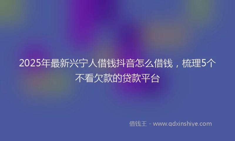 2025年最新兴宁人借钱抖音怎么借钱，梳理5个不看欠款的贷款平台