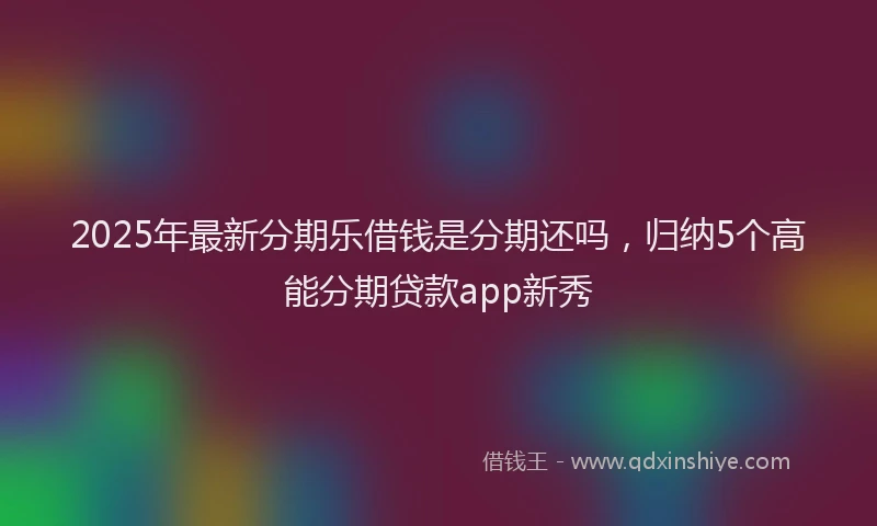 2025年最新分期乐借钱是分期还吗，归纳5个高能分期贷款app新秀