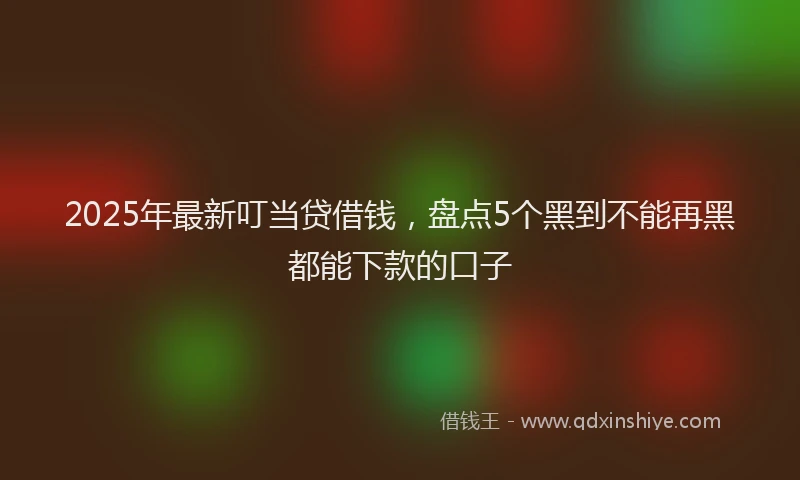 2025年最新叮当贷借钱，盘点5个黑到不能再黑都能下款的口子