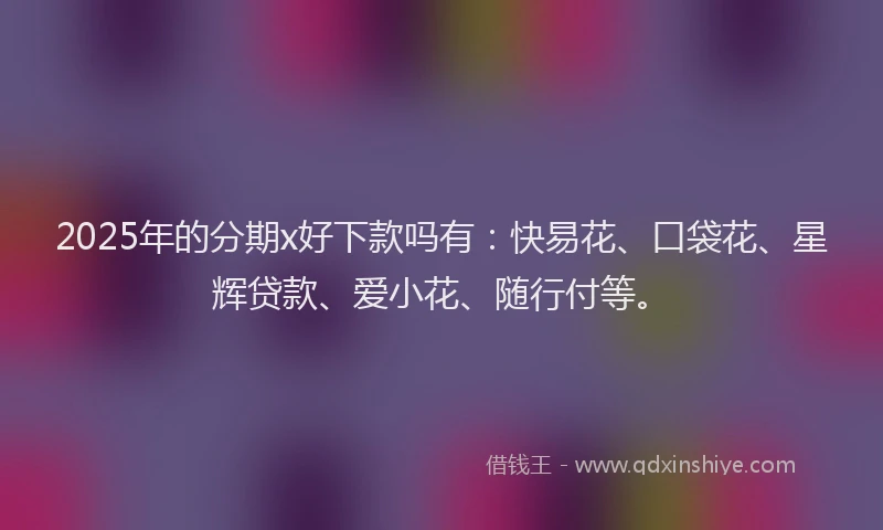 2025年的分期x好下款吗有：快易花、口袋花、星辉贷款、爱小花、随行付等。