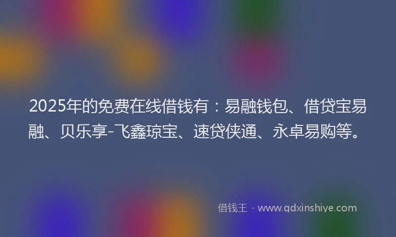 2025年的免费在线借钱有：易融钱包、借贷宝易融、贝乐享-飞鑫琼宝、速贷侠通、永卓易购等。