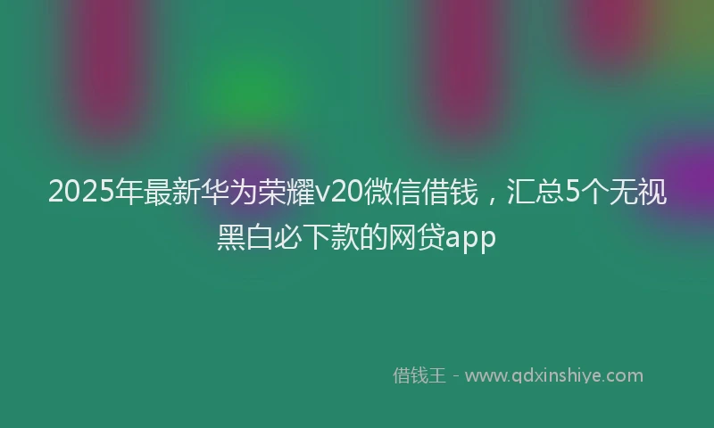 2025年最新华为荣耀v20微信借钱，汇总5个无视黑白必下款的网贷app
