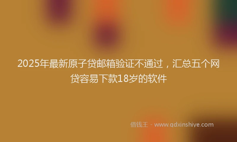 2025年最新原子贷邮箱验证不通过，汇总五个网贷容易下款18岁的软件