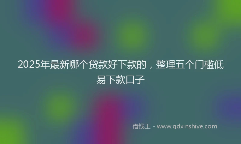 2025年最新哪个贷款好下款的，整理五个门槛低易下款口子