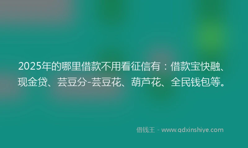 2025年的哪里借款不用看征信有：借款宝快融、现金贷、芸豆分-芸豆花、葫芦花、全民钱包等。